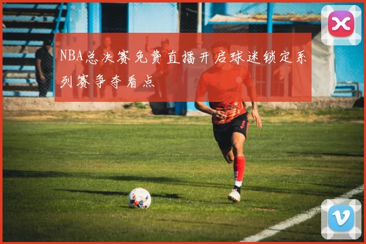 NBA总决赛免费直播开启球迷锁定系列赛争夺看点