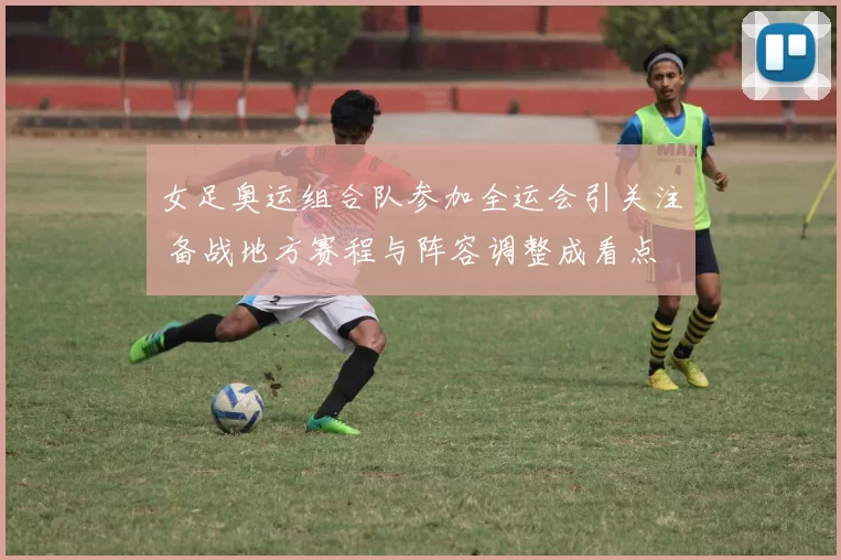 女足奥运组合队参加全运会引关注 备战地方赛程与阵容调整成看点