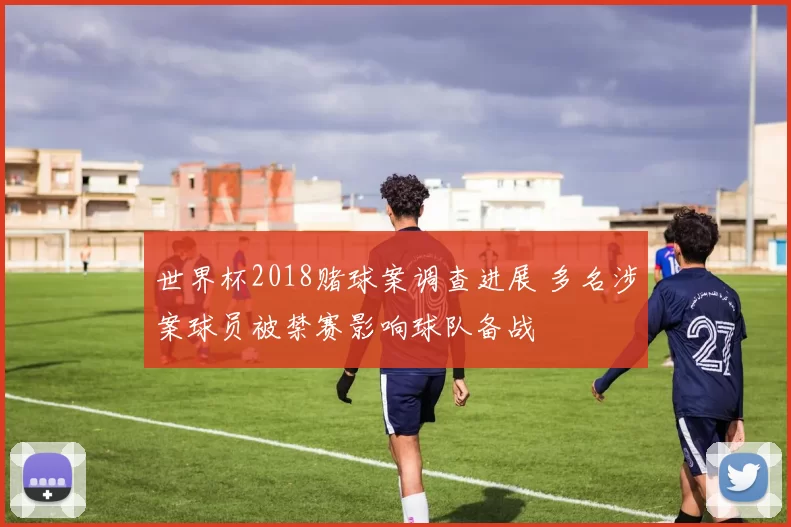 世界杯2018赌球案调查进展 多名涉案球员被禁赛影响球队备战