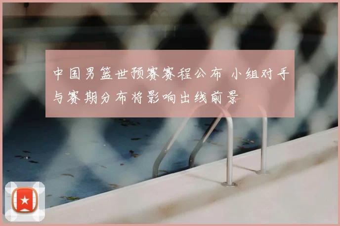 中国男篮世预赛赛程公布 小组对手与赛期分布将影响出线前景