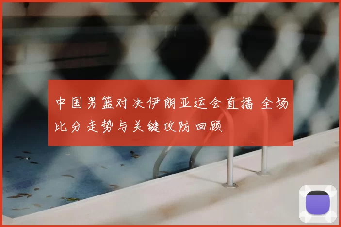 中国男篮对决伊朗亚运会直播 全场比分走势与关键攻防回顾