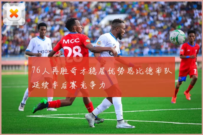 76人再胜奇才稳居优势恩比德率队延续季后赛竞争力