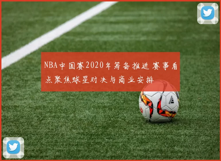 NBA中国赛2020年筹备推进 赛事看点聚焦球星对决与商业安排