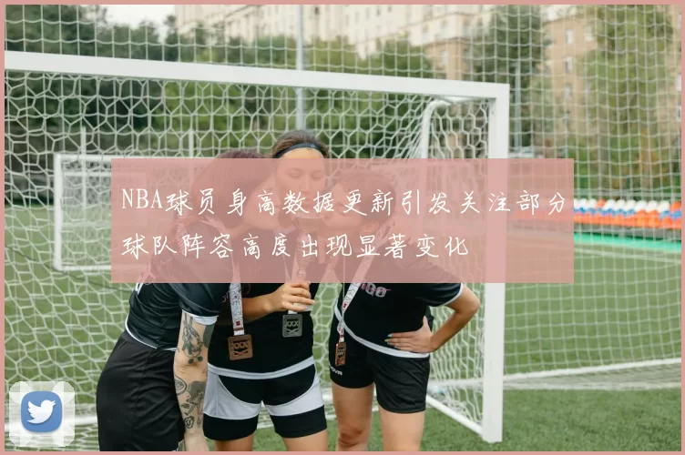 NBA球员身高数据更新引发关注部分球队阵容高度出现显著变化