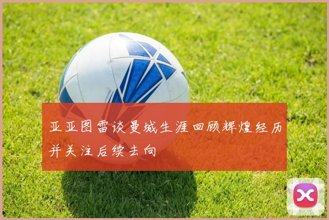 亚亚图雷谈曼城生涯回顾辉煌经历并关注后续去向