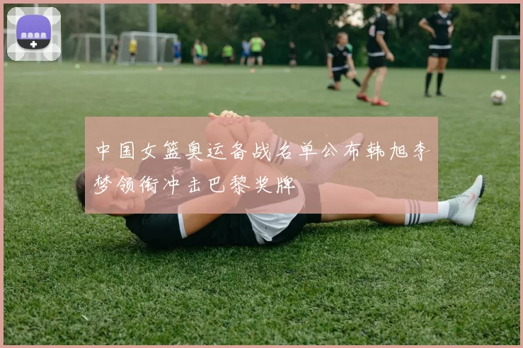 中国女篮奥运备战名单公布韩旭李梦领衔冲击巴黎奖牌