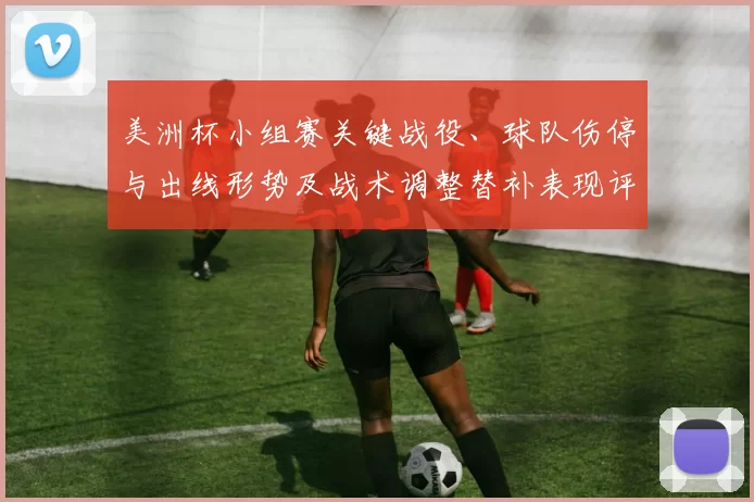 美洲杯小组赛关键战役、球队伤停与出线形势及战术调整替补表现评估