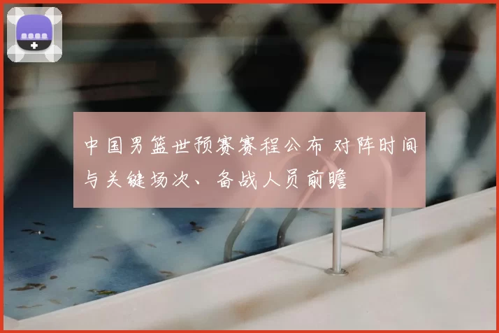 中国男篮世预赛赛程公布 对阵时间与关键场次、备战人员前瞻