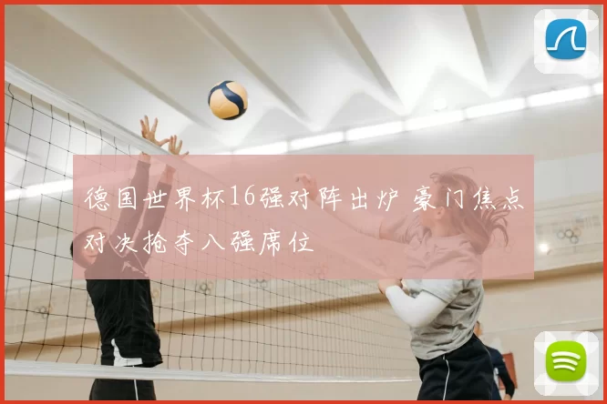 德国世界杯16强对阵出炉 豪门焦点对决抢夺八强席位