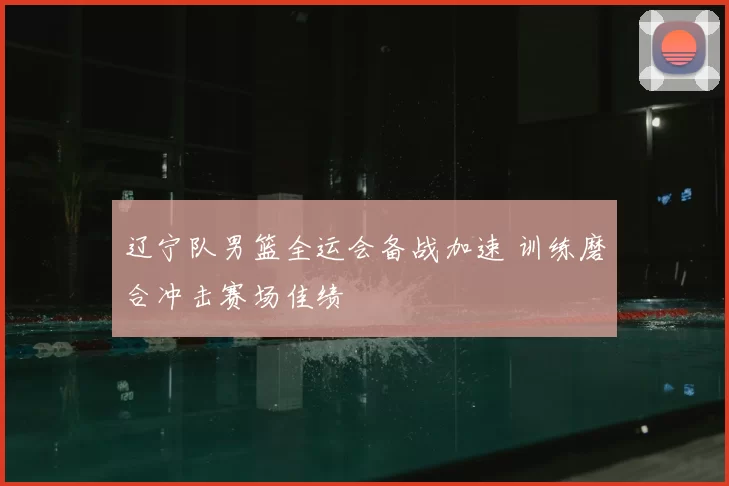 辽宁队男篮全运会备战加速 训练磨合冲击赛场佳绩