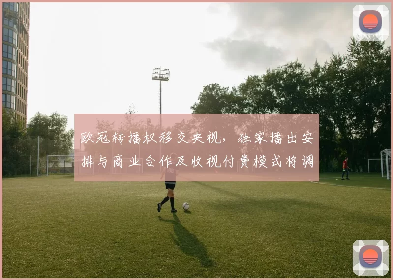 欧冠转播权移交央视，独家播出安排与商业合作及收视付费模式将调整