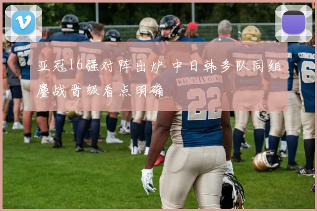 亚冠16强对阵出炉 中日韩多队同组鏖战晋级看点明确