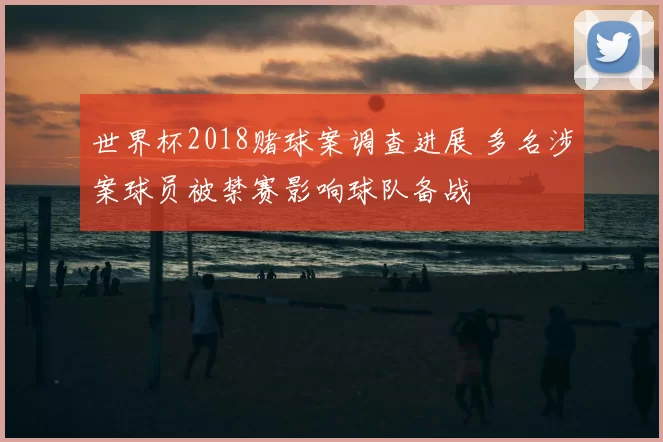 世界杯2018赌球案调查进展 多名涉案球员被禁赛影响球队备战