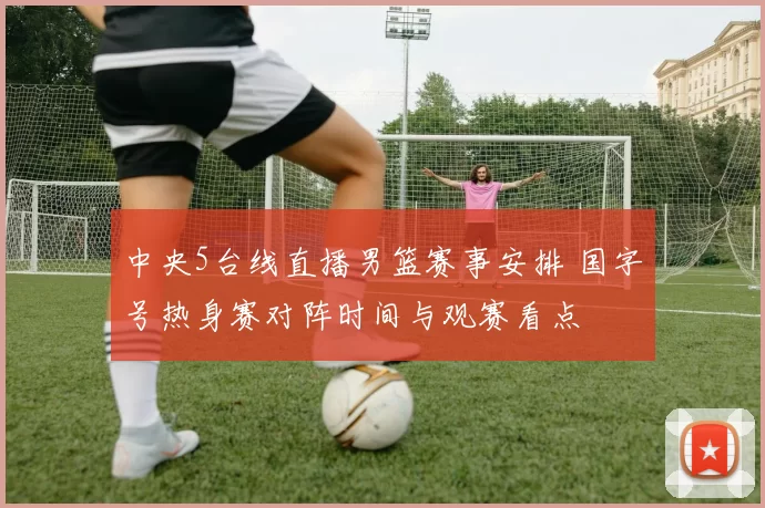 中央5台线直播男篮赛事安排 国字号热身赛对阵时间与观赛看点