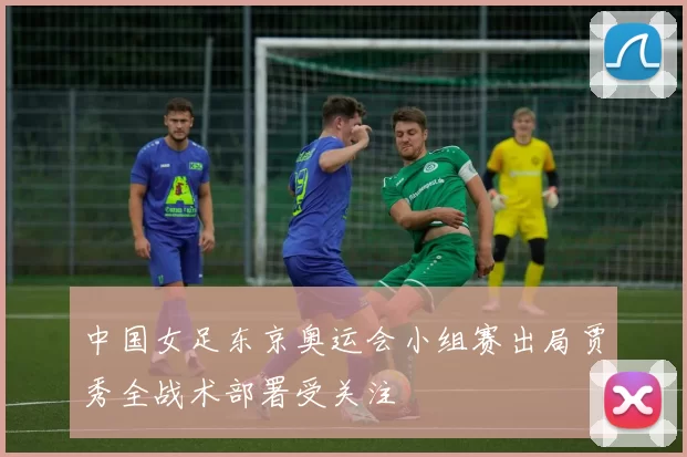 中国女足东京奥运会小组赛出局贾秀全战术部署受关注