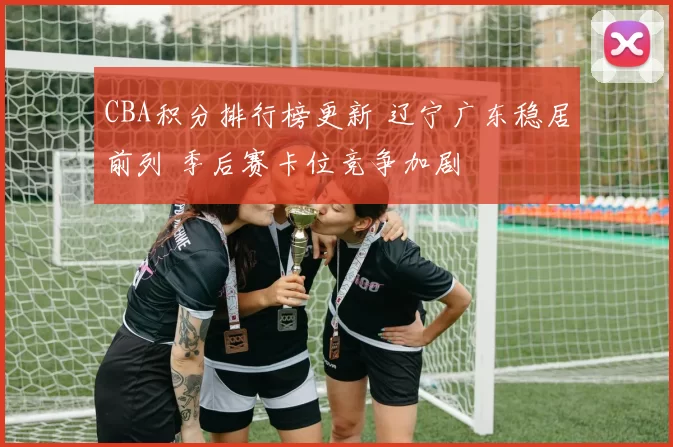 CBA积分排行榜更新 辽宁广东稳居前列 季后赛卡位竞争加剧