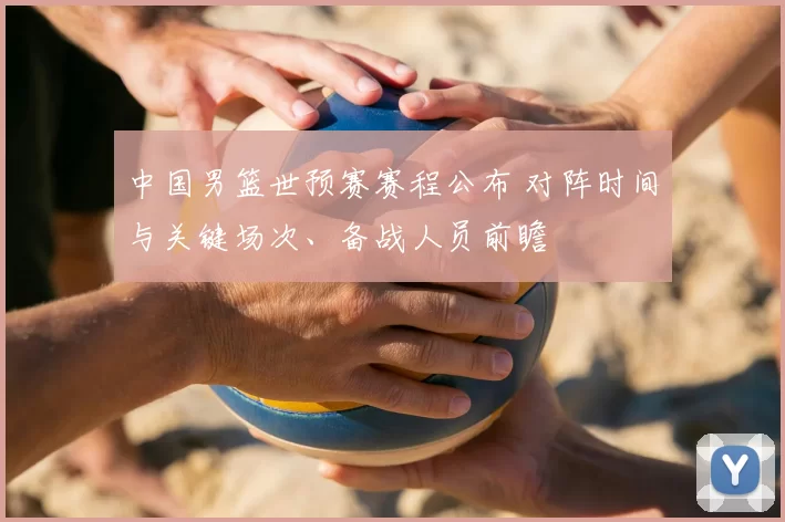 中国男篮世预赛赛程公布 对阵时间与关键场次、备战人员前瞻