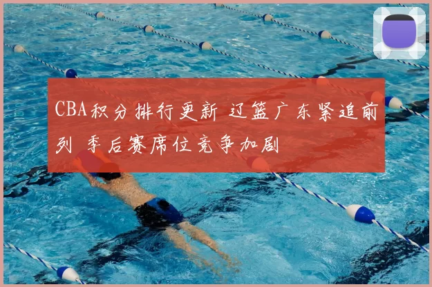 CBA积分排行更新 辽篮广东紧追前列 季后赛席位竞争加剧