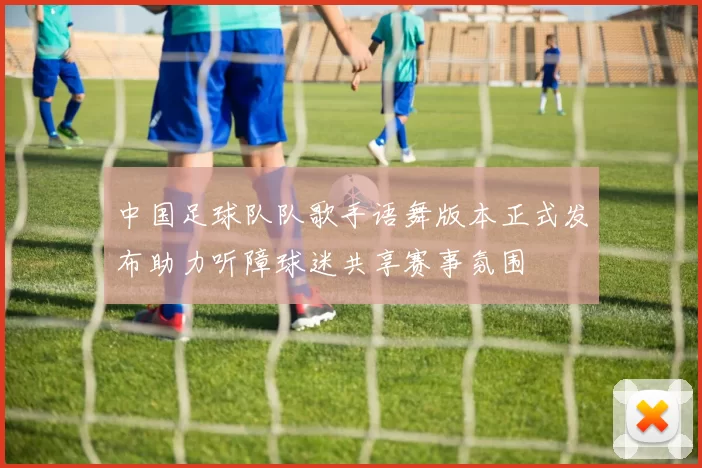 中国足球队队歌手语舞版本正式发布助力听障球迷共享赛事氛围