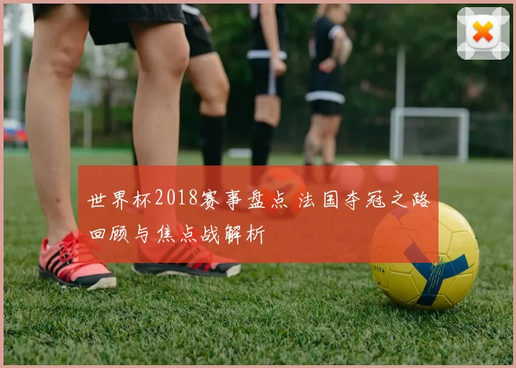 世界杯2018赛事盘点 法国夺冠之路回顾与焦点战解析