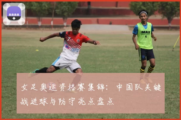 女足奥运资格赛集锦：中国队关键战进球与防守亮点盘点