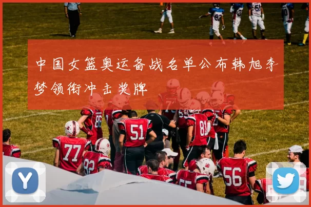 中国女篮奥运备战名单公布韩旭李梦领衔冲击奖牌