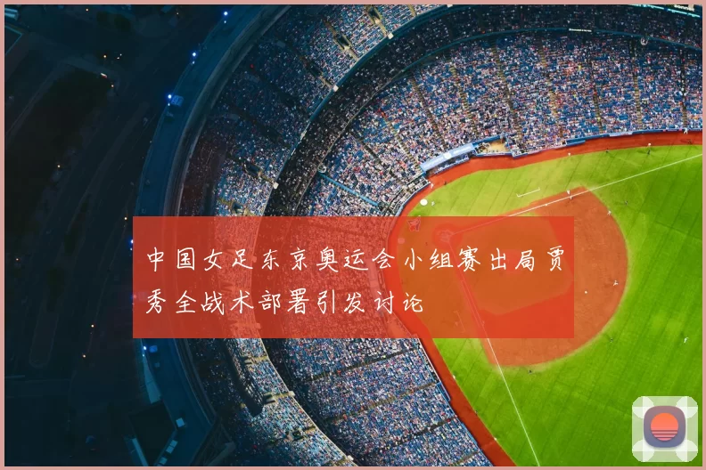 中国女足东京奥运会小组赛出局贾秀全战术部署引发讨论