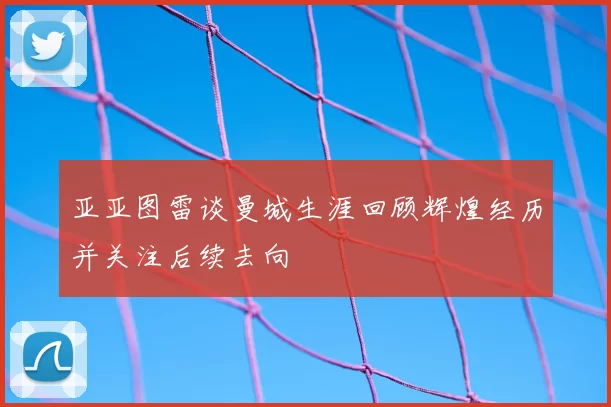 亚亚图雷谈曼城生涯回顾辉煌经历并关注后续去向