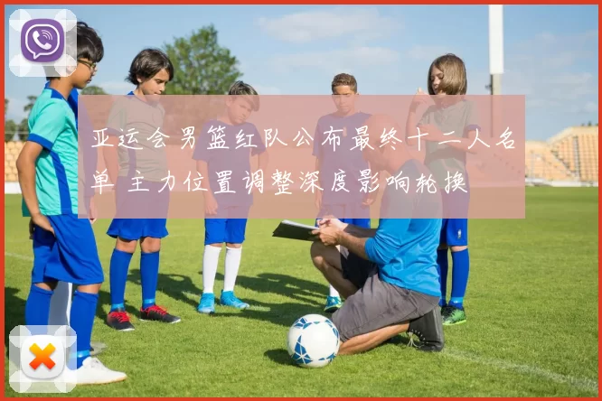 亚运会男篮红队公布最终十二人名单 主力位置调整深度影响轮换