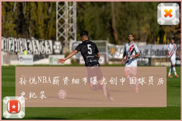 孙悦NBA薪资细节曝光创中国球员历史纪录