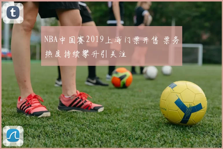 NBA中国赛2019上海门票开售 票务热度持续攀升引关注