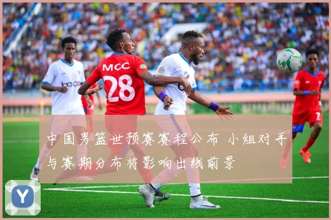 中国男篮世预赛赛程公布 小组对手与赛期分布将影响出线前景