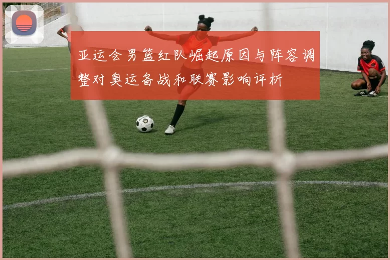 亚运会男篮红队崛起原因与阵容调整对奥运备战和联赛影响评析