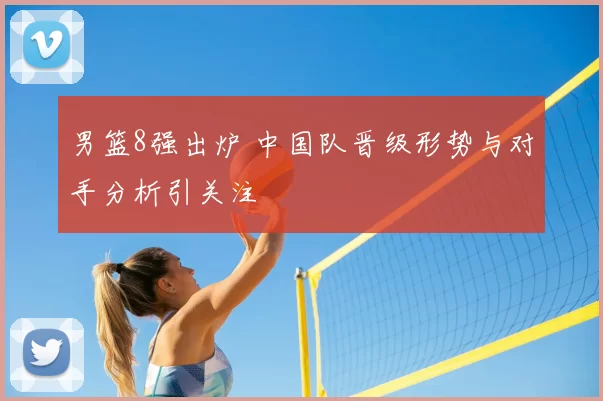 男篮8强出炉 中国队晋级形势与对手分析引关注