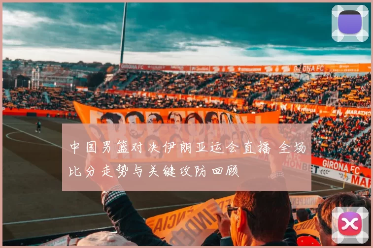 中国男篮对决伊朗亚运会直播 全场比分走势与关键攻防回顾