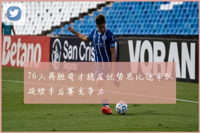 76人再胜奇才稳居优势恩比德率队延续季后赛竞争力