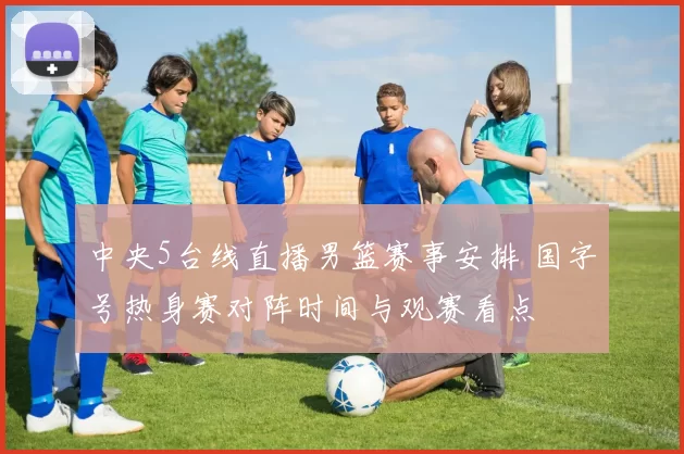 中央5台线直播男篮赛事安排 国字号热身赛对阵时间与观赛看点